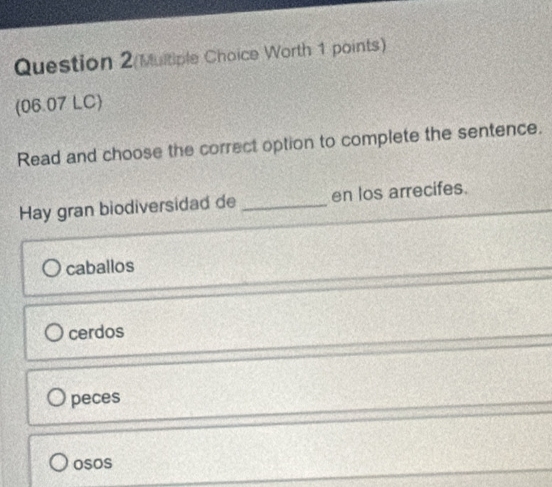 Worth 1 points)
(06.07 LC)
Read and choose the correct option to complete the sentence.
Hay gran biodiversidad de _en los arrecifes.
caballos
cerdos
peces
osos