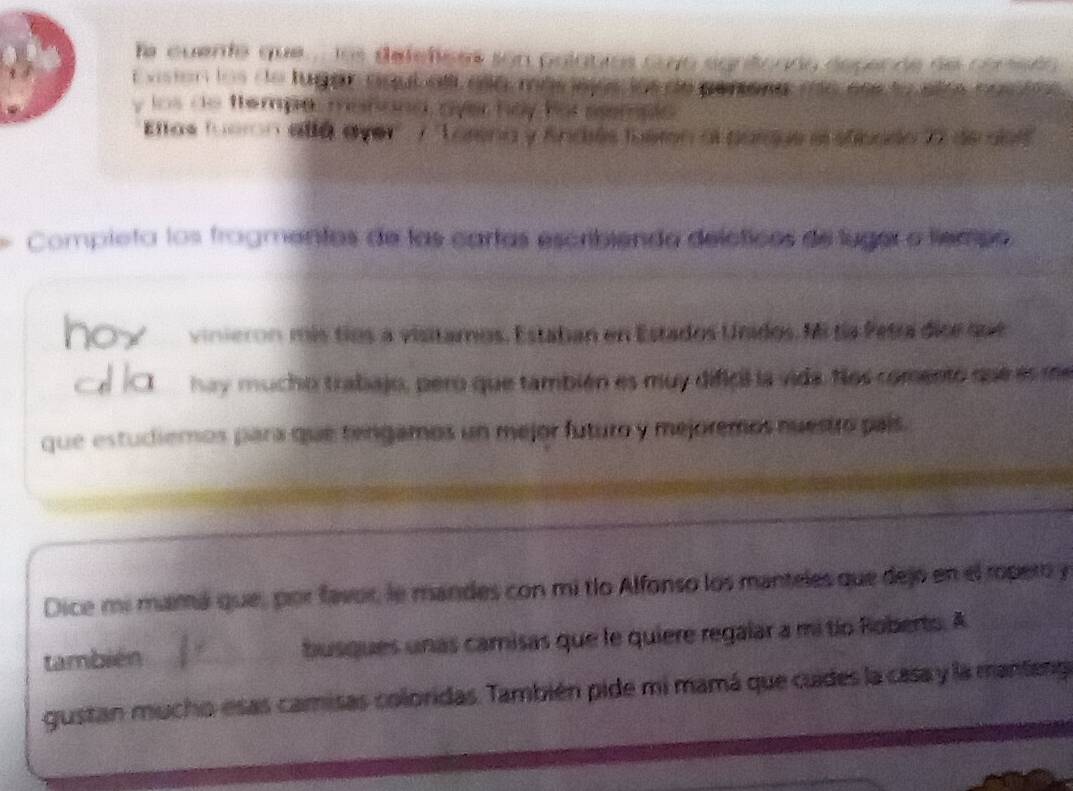 le cuento que . los defetcas son poígnios cuyo egntonda espende de conedo 
t viston los do lugan ngub all ao mas wos los do penone me aee to los . 
y ios do ttempe, manand over hay for sempls 
Elos fuaon allá aver * ''Tatena y Andés fueren al parque e sticado XX de dos'' 
Compieta los frogmentas de las cartas escribiendo delcticos de luger o tiempo 
vinieron mís tíos a visitamos. Estaban en Estados Unidos. Mi ta Petra dice qut 
hay mucho trabajo, pero que también es muy dificil la vida. Nos comento que en 
que estudiemos para que tengamos un mejor futuro y mejoremos nuestro país. 
Dice mi mará que, por favor, le mandes con mi tío Alfonso los manteles que dejó en el ropero y 
también _busques unas camisas que le quiere regalar a mi tío Roberto. A 
gustan mucho esas camisas coloridas. También pide mi mamá que cuides la casa y la manteng