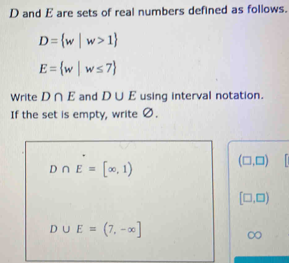 D and E are sets of real numbers defined as follows.
D= w|w>1
E= w|w≤ 7
Write D∩ E and D∪ E using interval notation.
If the set is empty, write Ø.
D∩ E=[∈fty ,1)
(□ ,□ )
[□ ,□ )
D∪ E=(7,-∈fty ]