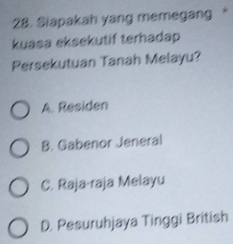 Siapakah yang memegang *
kuasa eksekutif terhadap
Persekutuan Tanah Melayu?
A. Residen
B. Gabenor Jeneral
C. Raja-raja Melayu
D. Pesuruhjaya Tinggi British