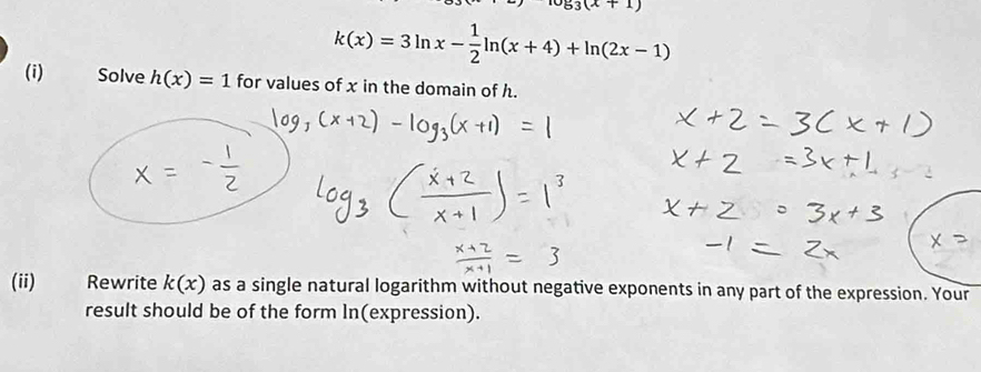 log _3(x+1)
k(x)=3ln x- 1/2 ln (x+4)+ln (2x-1)
(i) Solve h(x)=1 for values of x in the domain of h. 
(ii) Rewrite k(x) as a single natural logarithm without negative exponents in any part of the expression. Your 
result should be of the form In(expression).