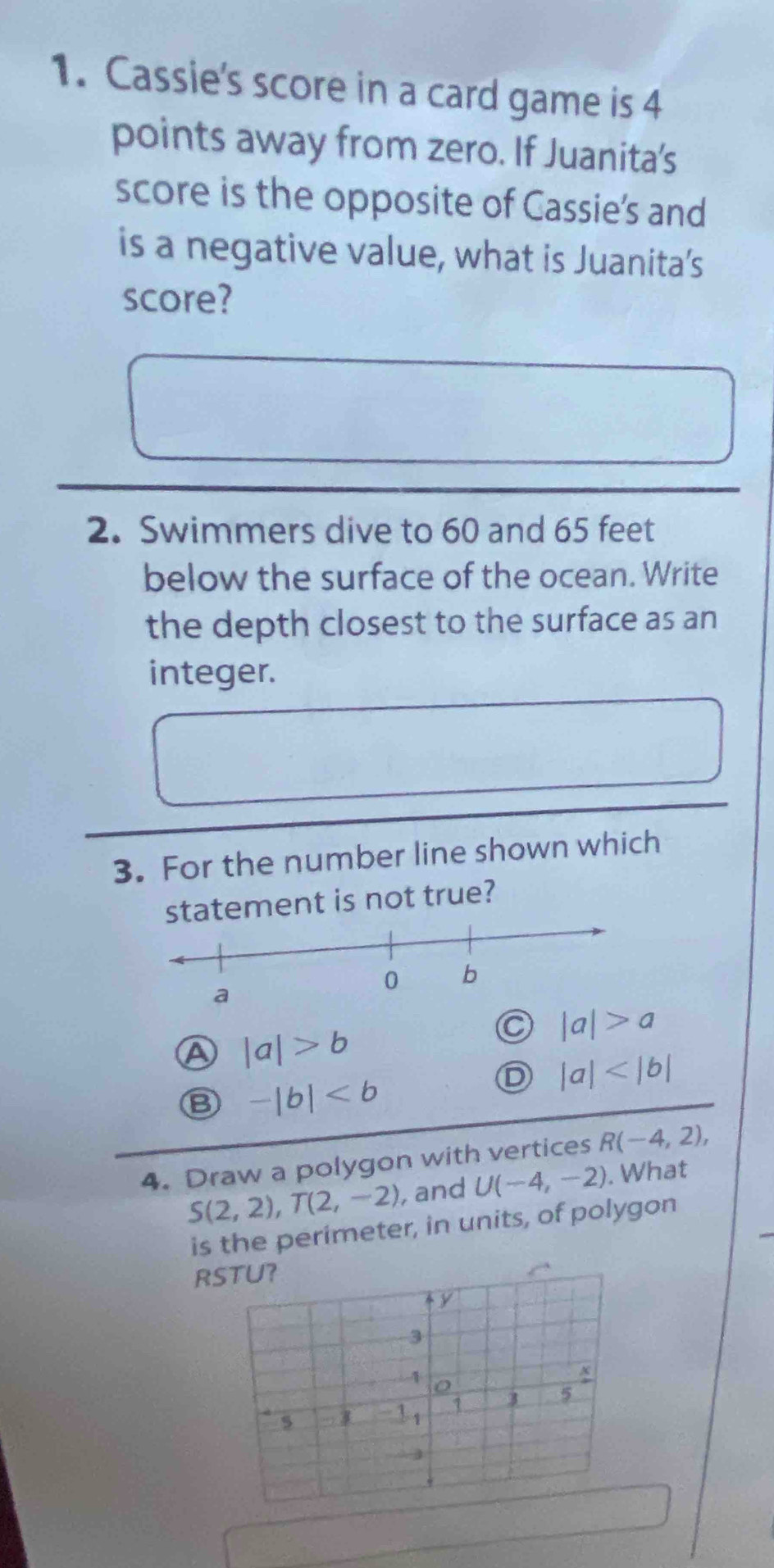 Cassie's score in a card game is 4
points away from zero. If Juanita's
score is the opposite of Cassie's and
is a negative value, what is Juanita’s
score?
2. Swimmers dive to 60 and 65 feet
below the surface of the ocean. Write
the depth closest to the surface as an
integer.
3. For the number line shown which
atement is not true?
a |a|>a
a |a|>b
B -|b|
D |a|
4. Draw a polygon with vertices R(-4,2),
S(2,2), T(2,-2) , and U(-4,-2). What
is the perimeter, in units, of polygon
R