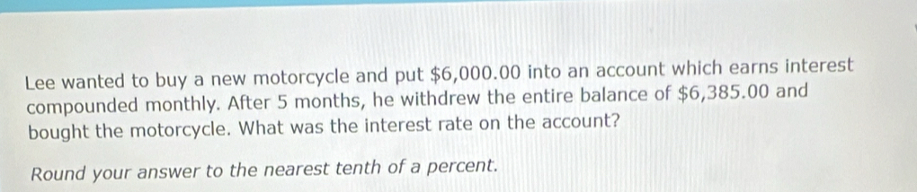 Lee wanted to buy a new motorcycle and put $6,000.00 into an account which earns interest 
compounded monthly. After 5 months, he withdrew the entire balance of $6,385.00 and 
bought the motorcycle. What was the interest rate on the account? 
Round your answer to the nearest tenth of a percent.