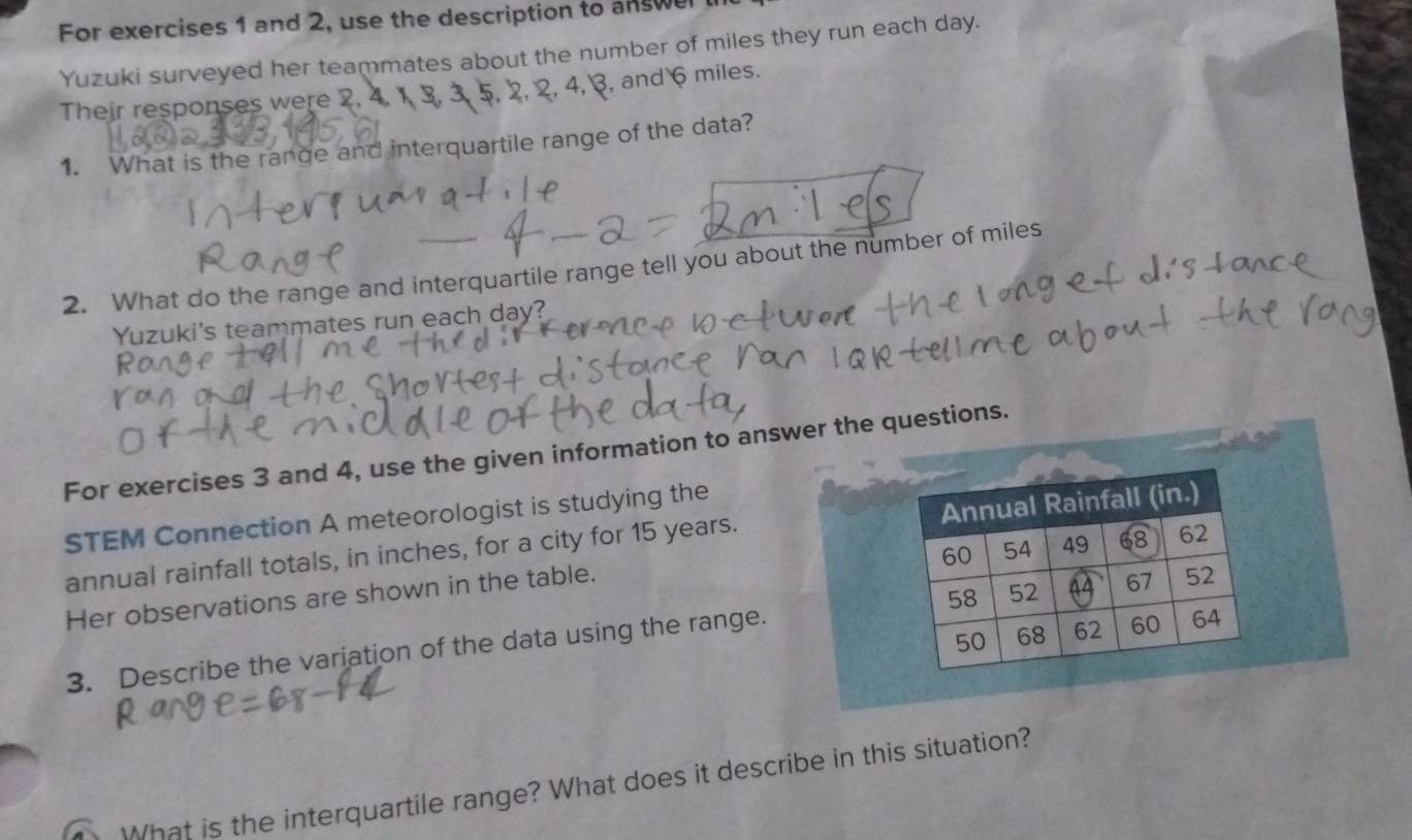 For exercises 1 and 2, use the description to answel 
Yuzuki surveyed her teammates about the number of miles they run each day. 
Their responses were 2. 4. , 3, and 6 miles. 
1. What is the range and interquartile range of the data? 
2. What do the range and interquartile range tell you about the number of miles
Yuzuki's teammates run each day? 
For exercises 3 and 4, use the given information to answer the questions. 
STEM Connection A meteorologist is studying the 
annual rainfall totals, in inches, for a city for 15 years. Annual Rainfall (in.)
60 54 49 68 62
Her observations are shown in the table.
50 68 62 60 64
3. Describe the variation of the data using the range. 58 52 67 52
What is the interquartile range? What does it describe in this situation?