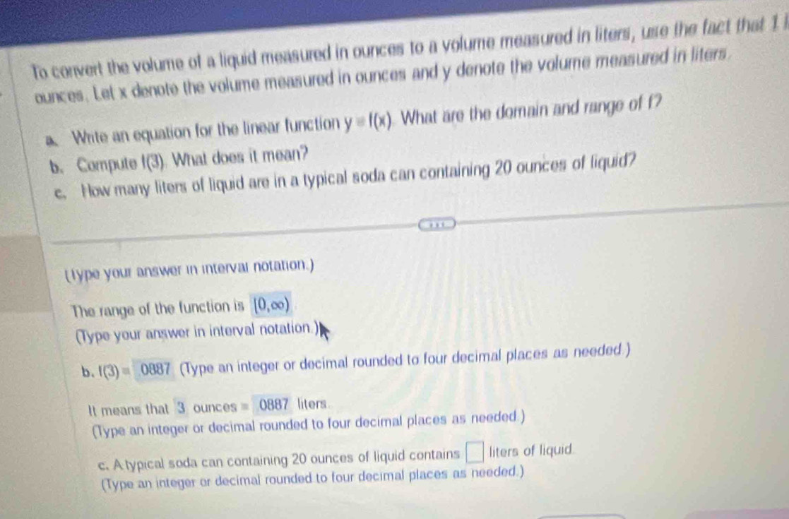 To convert the volume of a liquid measured in ounces to a volume measured in liters, use the fact that 1 i
ounces. Let x denote the volume measured in ounces and y denote the volume measured in liters. 
a. Write an equation for the linear function y=f(x) What are the domain and range of f? 
b. Compute f(3) What does it mean? 
c. How many liters of liquid are in a typical soda can containing 20 ounces of liquid? 
(lype your answer in interval notation.) 
The range of the function is [0,∈fty )
(Type your answer in interval notation.) 
b. f(3)=0887 (Type an integer or decimal rounded to four decimal places as needed.) 
It means that 3 ounces =0887 liters. 
(Type an integer or decimal rounded to four decimal places as needed.) 
c. A typical soda can containing 20 ounces of liquid contains □ liters of liquid. 
(Type an integer or decimal rounded to four decimal places as needed.)