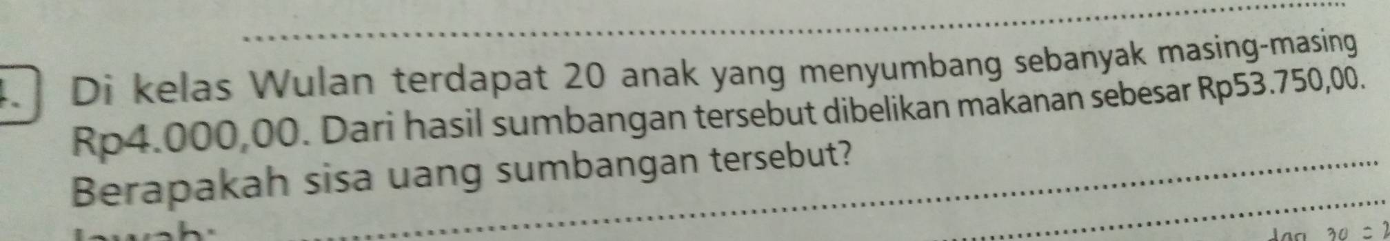 Di kelas Wulan terdapat 20 anak yang menyumbang sebanyak masing-masing
Rp4.000,00. Dari hasil sumbangan tersebut dibelikan makanan sebesar Rp53.750,00. 
Berapakah sisa uang sumbangan tersebut?