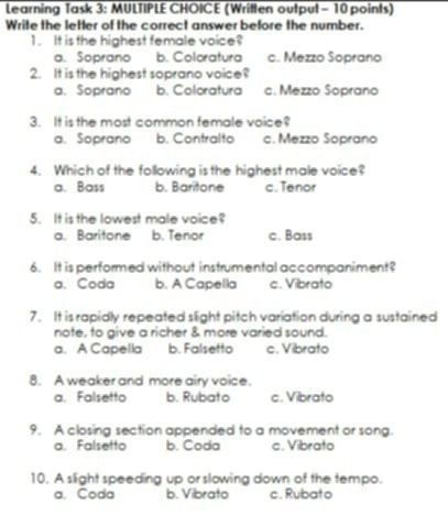 Learning Task 3: MULTIPLE CHOICE (Written output - 10 points)
Write the letter of the correct answer before the number.
1.It is the highest female voice?
a. Soprano b. Coloratura c. Mezzo Soprano
2. It is the highest soprano voice?
a. Soprano b. Coloratura c. Mezzo Soprano
3. It is the most common female voice?
a. Soprano b. Contralto c. Mezzo Soprano
4. Which of the following is the highest male voice?
a. Bass b. Baritone c. Tenor
5. It is the lowest male voice?
a. Baritone b. Tenor c. Bass
6. It is performed without instrumental accompaniment?
a. Coda b. A Capella c. Vibrato
7. It is rapidly repeated slight pitch variation during a sustained
note, to give a richer & more varied sound.
a. A Capella b. Falsetto c. Vibrato
8. A weaker and more airy voice.
a. Falsetto b. Rubato c. Vibrato
9. A closing section appended to a movement or song.
a. Falsetto b. Coda c. Vibrato
10. A slight speeding up or slowing down of the tempo.
a. Coda b. Vibrato c. Rubato