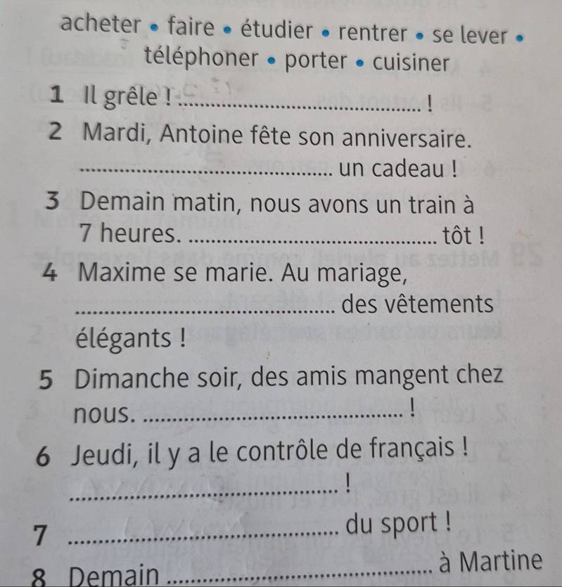 acheter • faire • étudier • rentrer • se lever » 
téléphoner • porter • cuisiner 
1 Il grêle !_ 
2 Mardi, Antoine fête son anniversaire. 
_un cadeau ! 
3 Demain matin, nous avons un train à 
7 heures. _tôt ! 
4 Maxime se marie. Au mariage, 
_des vêtements 
élégants ! 
5 Dimanche soir, des amis mangent chez 
nous._ 
6 Jeudi, il y a le contrôle de français ! 
_1 
7 _du sport ! 
8 Demain _à Martine