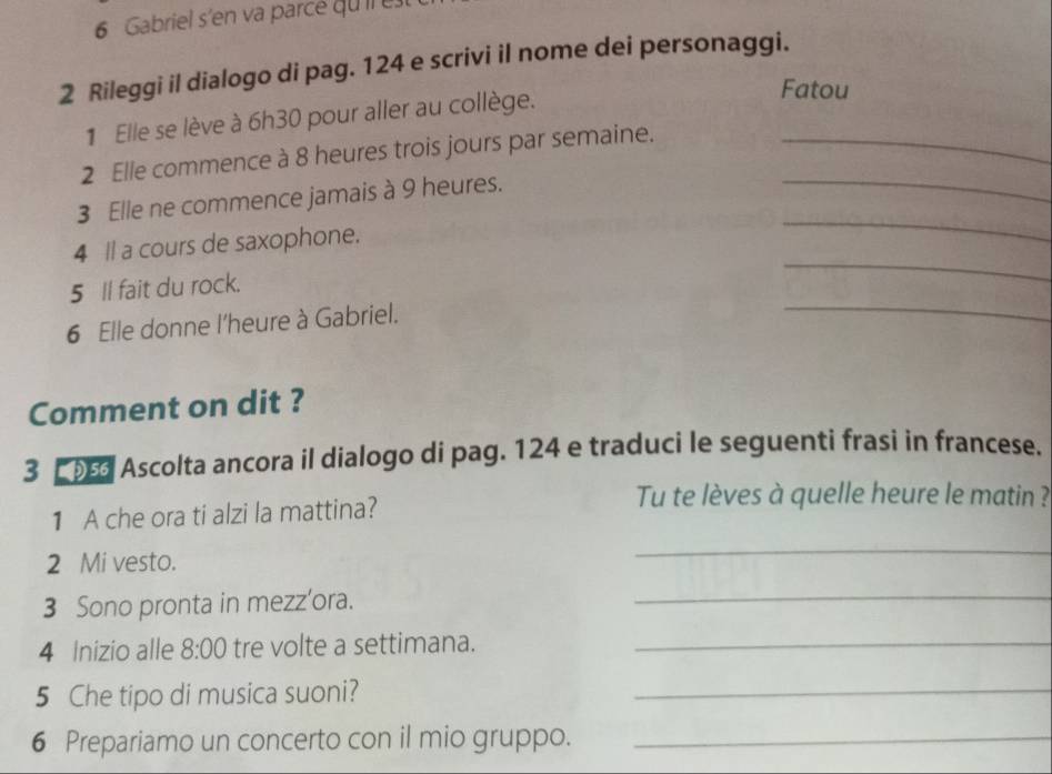 Gabriel s'en va parcé quil es 
2 Rileggi il dialogo di pag. 124 e scrivi il nome dei personaggi. 
1 Elle se lève à 6h30 pour aller au collège. 
Fatou 
2 Elle commence à 8 heures trois jours par semaine._ 
_ 
3 Elle ne commence jamais à 9 heures. 
_ 
4 ll a cours de saxophone. 
5 Il fait du rock. 
_ 
6 Elle donne l'heure à Gabriel. 
_ 
Comment on dit ? 
3 Ascolta ancora il dialogo di pag. 124 e traduci le seguenti frasi in francese. 
1 A che ora ti alzi la mattina? 
Tu te lèves à quelle heure le matin ? 
2 Mi vesto. 
_ 
3 Sono pronta in mezz'ora. 
_ 
4 Inizio alle 8:00 tre volte a settimana._ 
5 Che tipo di musica suoni? 
_ 
6 Prepariamo un concerto con il mio gruppo._