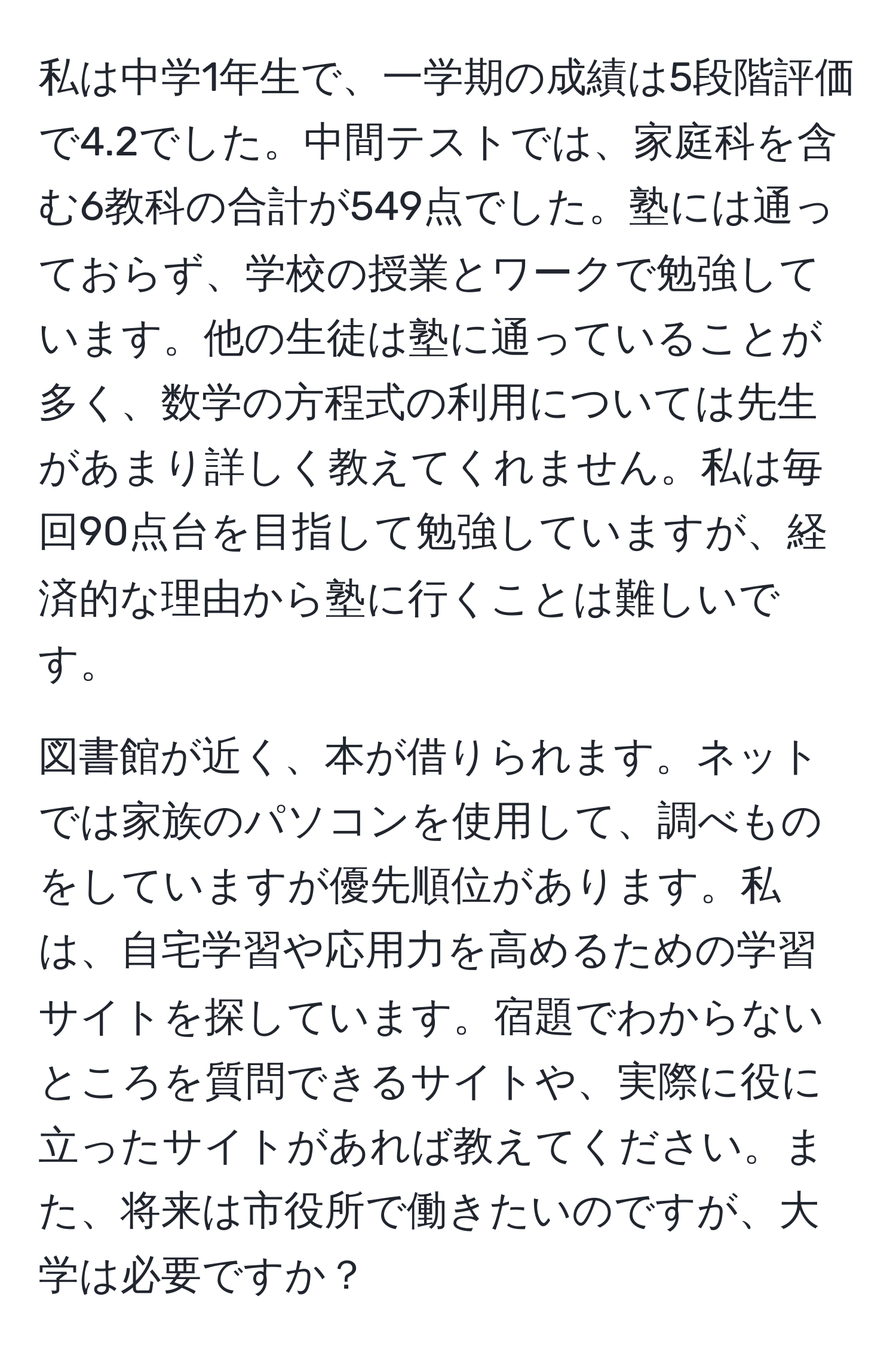 私は中学1年生で、一学期の成績は5段階評価で4.2でした。中間テストでは、家庭科を含む6教科の合計が549点でした。塾には通っておらず、学校の授業とワークで勉強しています。他の生徒は塾に通っていることが多く、数学の方程式の利用については先生があまり詳しく教えてくれません。私は毎回90点台を目指して勉強していますが、経済的な理由から塾に行くことは難しいです。

図書館が近く、本が借りられます。ネットでは家族のパソコンを使用して、調べものをしていますが優先順位があります。私は、自宅学習や応用力を高めるための学習サイトを探しています。宿題でわからないところを質問できるサイトや、実際に役に立ったサイトがあれば教えてください。また、将来は市役所で働きたいのですが、大学は必要ですか？