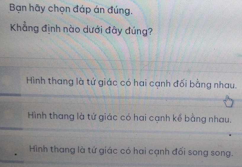 Bạn hãy chọn đáp án đúng.
Khẳng định nào dưới đây đúng?
Hình thang là tứ giác có hai cạnh đối bằng nhau.
Hình thang là tứ giác có hai cạnh kề bằng nhau.
Hình thang là tứ giác có hai cạnh đối song song.