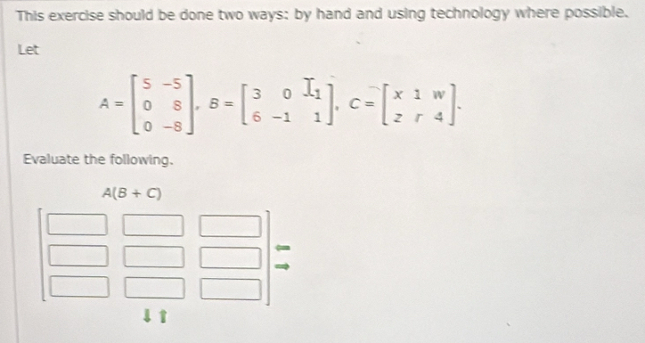 This exercise should be done two ways: by hand and using technology where possible.
Let
A=beginbmatrix 5&-5 0&8 0&-8endbmatrix ,B=beginbmatrix 3&0&I_1 6&-1&1endbmatrix ,C=beginbmatrix x1&w z&r&4endbmatrix .
Evaluate the following.