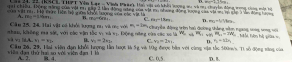 D. m_2=2,25m_1. 
Cầu 24, 22. (KSCL THPT Yên Lạc - Vĩnh Phúc). Hai vật có khối lượng m: và m2 chuyển động trong cùng một hệ
qui chiếu. Động năng của vật mị gắp 2 lần động năng của vật m: nhưng động lượng của vật m_2 lại gập 3 lần động lượng
của vật mị. Hệ thức liên hệ giữa khổi lượng của các vật là
A. m_2=1/6m_1. B. m_2=6m_1. C. m_2=18m_1. D. m_2=1/18m_1. 
Câu 25. 24. Hai vật có khối lượng n 7 Và m_2 với m_1=2m_2 chuyển động trên hai đường thằng nằm ngang song song với
nhau, không ma sát, với các vận tốc v_1 và V_2. Động năng của các xe là W_a và W_a2 với W_a2=2W_a1. Mối liên hệ giữa vị
và v_2 làA. v_1=v_2. B. v_1=2v_2. C. v_2=2v_1. D. v_2=± 2v_1
Câu 26, 29. Hai viên đạn khối lượng lần lượt là 5g và 10g được bắn với cùng vận tốc 500m/s. Tỉ số động năng của
viên đạn thứ hai so với viên đạn 1 là C. 0, 5. D. 8.
A. 2. B. 4.