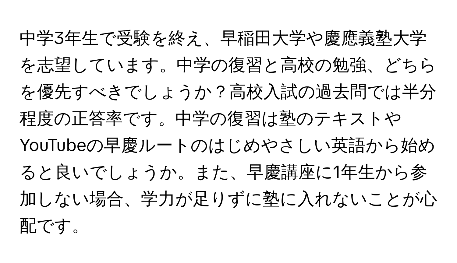 中学3年生で受験を終え、早稲田大学や慶應義塾大学を志望しています。中学の復習と高校の勉強、どちらを優先すべきでしょうか？高校入試の過去問では半分程度の正答率です。中学の復習は塾のテキストやYouTubeの早慶ルートのはじめやさしい英語から始めると良いでしょうか。また、早慶講座に1年生から参加しない場合、学力が足りずに塾に入れないことが心配です。