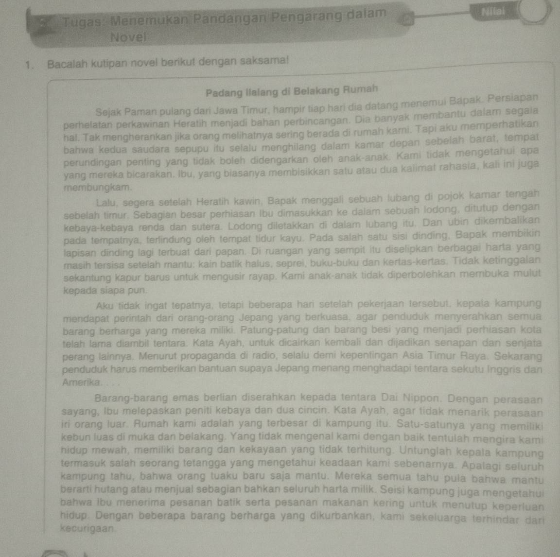 Tugas: Menemukan Pandangan Pengarang dalam Nilai
Novel
1. Bacalah kutipan novel berikut dengan saksama!
Padang llalang di Belakang Rumah
Sejak Paman pulang dari Jawa Timur, hampir tiap hari dia datang menemui Bapak. Persiapan
perhelatan perkawinan Heratih menjadi bahan perbincangan. Dia banyak membantu dalam segala
hal. Tak mengherankan jika orang melihatnya sering berada di rumah karni. Tapi aku memperhatikan
bahwa kedua saudara sepupu itu selalu menghilang dalam kamar depan sebelah barat, tempat
perundingan penting yang tidak boleh didengarkan oleh anak-anak. Kami tidak mengetahui apa
yang mereka bicarakan. Ibu, yang biasanya membisikkan satu atau dua kaiimat rahasia, kali ini juga
membungkam.
Lalu, segera setelah Heratih kawin, Bapak menggali sebuah lubang di pojok kamar tengah
sebelah timur. Sebagian besar perhiasan Ibu dimasukkan ke dalam sebuah lodong, ditutup dengan
kebaya-kebaya renda dan sutera. Lodong diletakkan di dalam lubang itu, Dan ubin dikembalikan
pada tempatnya, terlindung oleh tempat tidur kayu. Pada salah satu sisi dinding, Bapak membikin
lapisan dinding lagi terbuat dari papan. Di ruangan yang sempit itu diselipkan berbagai harta yang
masih tersisa setelah mantu: kain batik halus, seprei, buku-buku dan kertas-kertas. Tidak ketinggalan
sekantung kapur barus untuk mengusir rayap. Kami anak-anak tidak diperbolehkan membuka mulut
kepada siapa pun.
Aku tidak ingat tepatnya, tetapi beberapa hari setelah pekerjaan tersebut, kepala kampung
mendapat perintah dari orang-orang Jepang yang berkuasa, agar penduduk menyerahkan semua
barang berharga yang mereka miliki. Patung-patung dan barang besi yang menjadi perhiasan kota
telah lama diambil tentara. Kata Ayah, untuk dicairkan kembali dan dijadikan senapan dan senjata
perang lainnya. Menurut propaganda di radio, selalu demi kepentingan Asia Timur Raya. Sekarang
penduduk harus memberikan bantuan supaya Jepang menang menghadapi tentara sekutu Inggris dan
Amerika. . . .
Barang-barang emas berlian diserahkan kepada tentara Dai Nippon. Dengan perasaan
sayang, Ibu melepaskan peniti kebaya dan dua cincin. Kata Ayah, agar tidak menarik perasaan
iri orang luar. Rumah kami adalah yang terbesar di kampung itu. Satu-satunya yang memiliki
kebun luas di muka dan belakang. Yang tidak mengenal kami dengan baik tentulah mengira kami
hidup mewah, memiliki barang dan kekayaan yang tidak terhitung. Untunglah kepala kampung
termasuk salah seorang tetangga yang mengetahui keadaan kami sebenarnya. Apalagi seluruh
kampung tahu, bahwa orang tuaku baru saja mantu. Mereka semua tahu pula bahwa mantu
berarti hutang atau menjual sebagian bahkan seluruh harta milik. Seisi kampung juga mengetahui
bahwa ibu menerima pesanan batik serta pesanan makanan kering untuk menutup keperluan
hidup. Dengan beberapa barang berharga yang dikurbankan, kami sekeluarga terhindar dari
kecurigaan.