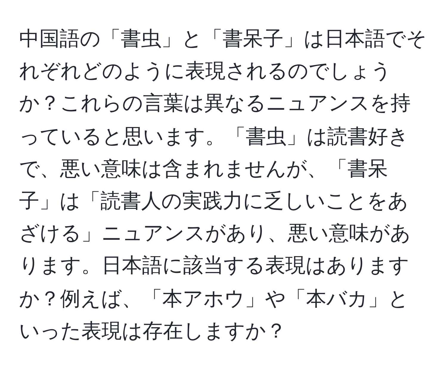 中国語の「書虫」と「書呆子」は日本語でそれぞれどのように表現されるのでしょうか？これらの言葉は異なるニュアンスを持っていると思います。「書虫」は読書好きで、悪い意味は含まれませんが、「書呆子」は「読書人の実践力に乏しいことをあざける」ニュアンスがあり、悪い意味があります。日本語に該当する表現はありますか？例えば、「本アホウ」や「本バカ」といった表現は存在しますか？