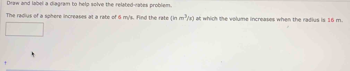 Draw and label a diagram to help solve the related-rates problem. 
The radius of a sphere increases at a rate of 6 m/s. Find the rate ( inm^3/s) at which the volume increases when the radius is 16 m.