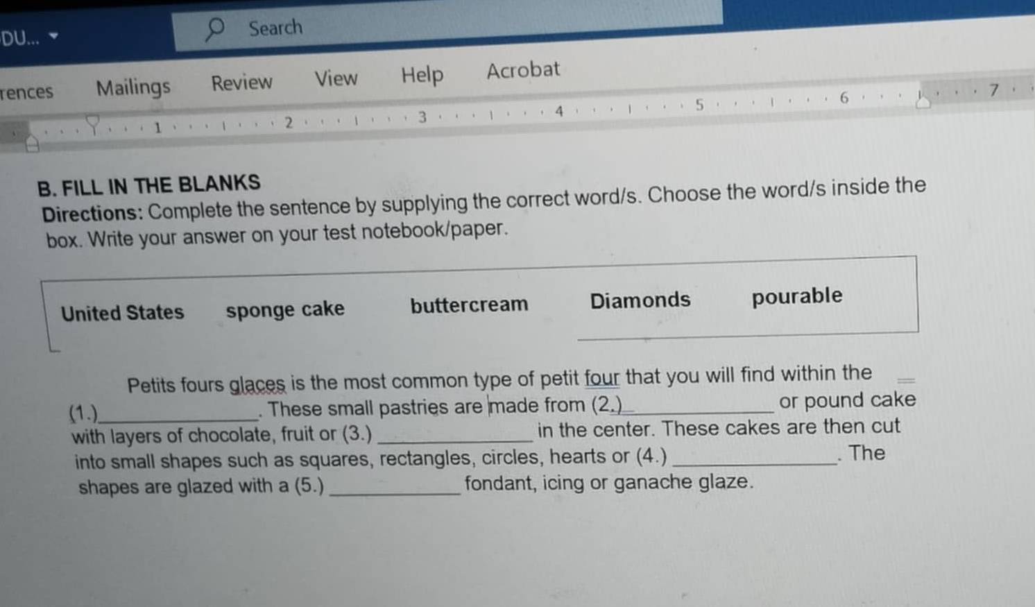 DU... ▼ Search 
rences Mailings Review View Help Acrobat 
6 
7 
4 
5 
1 
2 
3 
B. FILL IN THE BLANKS 
Directions: Complete the sentence by supplying the correct word/s. Choose the word/s inside the 
box. Write your answer on your test notebook/paper. 
United States sponge cake buttercream Diamonds pourable 
_ 
_ 
Petits fours glaces is the most common type of petit four that you will find within the 
(1.)_ . These small pastries are made from (2.)_ or pound cake 
with layers of chocolate, fruit or (3.) _in the center. These cakes are then cut 
into small shapes such as squares, rectangles, circles, hearts or (4.) _. The 
shapes are glazed with a (5.) _fondant, icing or ganache glaze.