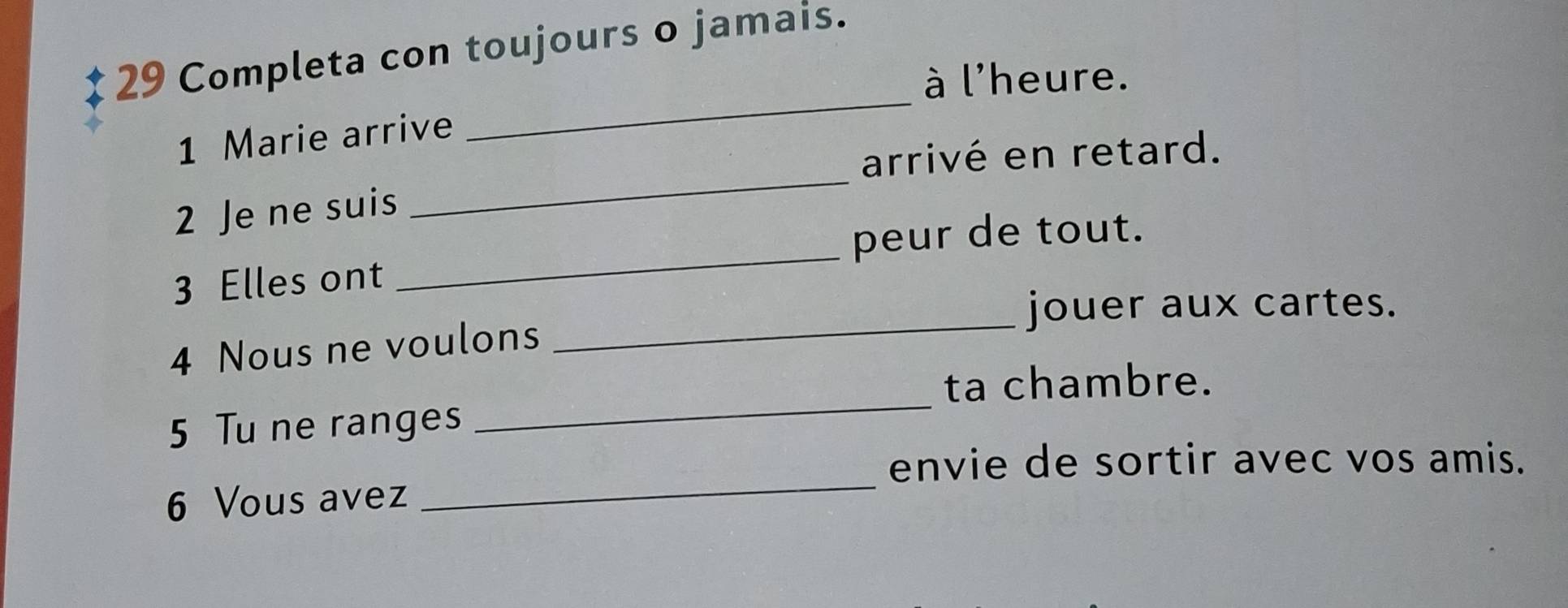 Completa con toujours o jamais. 
_ 
à l'heure. 
_ 
1 Marie arrive 
arrivé en retard. 
_ 
2 Je ne suis 
peur de tout. 
_ 
3 Elles ont 
jouer aux cartes. 
4 Nous ne voulons 
_ 
ta chambre. 
5 Tu ne ranges 
envie de sortir avec vos amis. 
6 Vous avez 
_