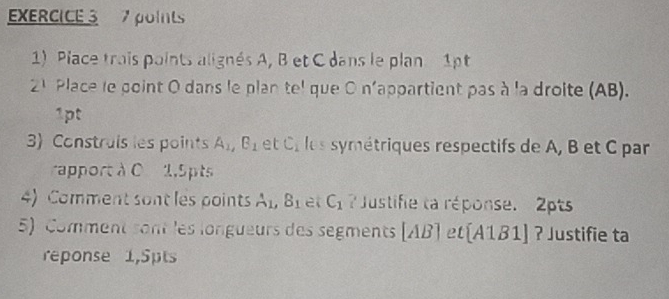 Place trais points alignés A, B et C dans le plan 1pt 
21 Place le point O dans le plan tel que O n'appartient pas à la droite (AB). 
1pt 
3) Construis les points A_1, B_1 et C_1 les symétriques respectifs de A, B et C par 
rapport à C 1,5pts 
4) Comment sont les points A_1, B_1 et C_1 ? Justifie ta réponse. 2pts 
5) Comment sont les longueurs des segments [AB] et (A1B1] ? Justifie ta 
reponse 1,5pts