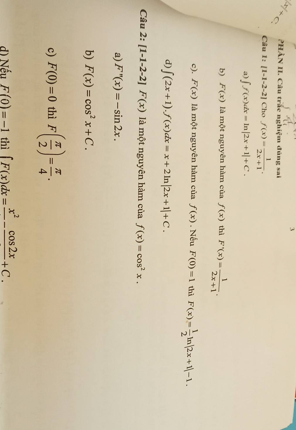 3
|x|+c. PHÀN II. Câu trắc nghiệm đúng sai
Câu 1:[1-1-2-2] Cho f(x)= 1/2x+1 .
a) ∈t f(x)dx=ln |2x+1|+C.
b) F(x) là một nguyên hàm của f(x) thì F'(x)= 1/2x+1 .
c). F(x) à một nguyên hàm ciaf(x). Nếu F(0)=1 thì F(x)= 1/2 ln |2x+1|-1.
d) ∈t (2x+1).f(x)dx=x+2ln |2x+1|+C. 
Câu 2: [1-1-2-2]F(x) là một nguyên hàm của f(x)=cos^2x.
a) F''(x)=-sin 2x.
b) F(x)=cos^2x+C.
c) F(0)=0 thì F( π /2 )= π /4 .
d) Nếu F(0)=-1 thì ∈t F(x)dx=frac x^2-frac cos 2x+C.