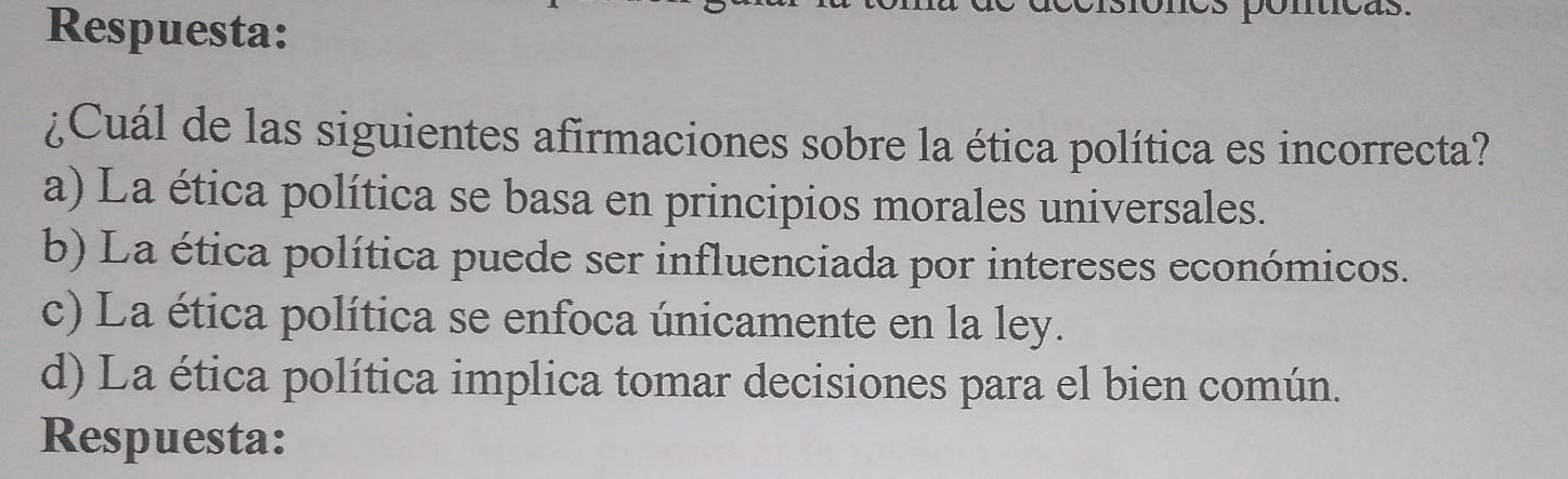 Respuesta: s ponticas.
¿Cuál de las siguientes afirmaciones sobre la ética política es incorrecta?
a) La ética política se basa en principios morales universales.
b) La ética política puede ser influenciada por intereses económicos.
c) La ética política se enfoca únicamente en la ley.
d) La ética política implica tomar decisiones para el bien común.
Respuesta: