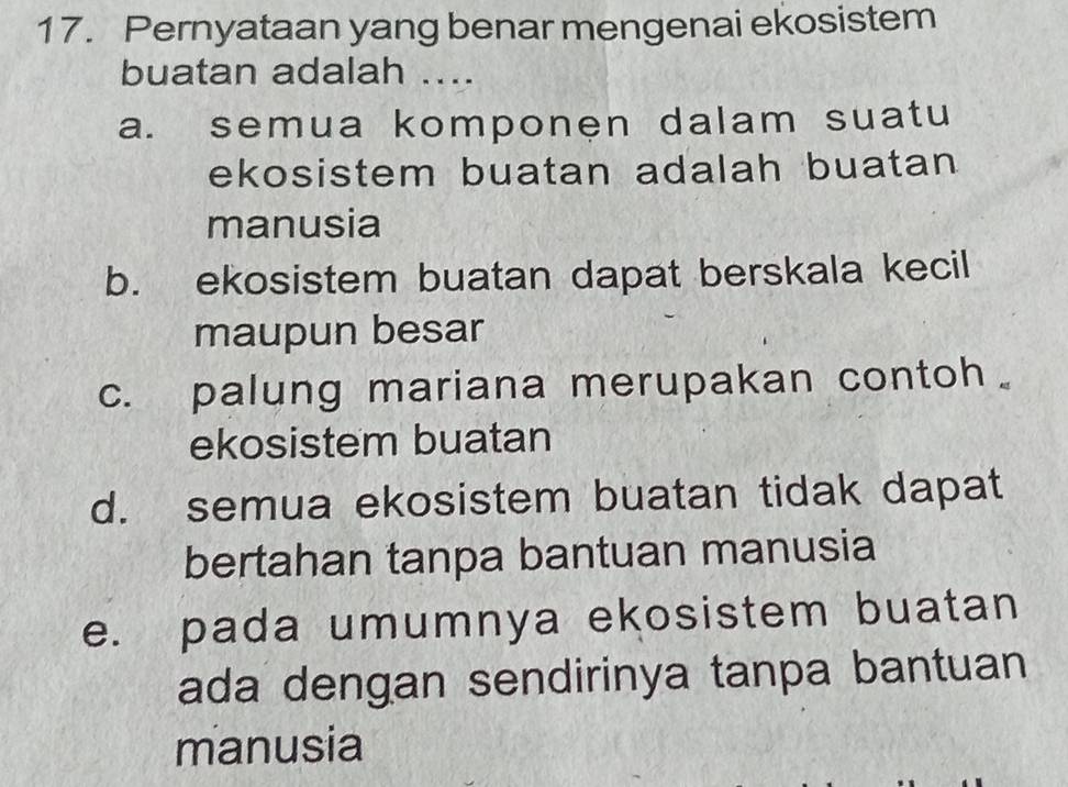 Pernyataan yang benar mengenai ekosistem
buatan adalah ....
a. semua komponen dalam suatu
ekosistem buatan adalah buatan 
manusia
b. ekosistem buatan dapat berskala kecil
maupun besar
c. palung mariana merupakan contoh。
ekosistem buatan
d. semua ekosistem buatan tidak dapat
bertahan tanpa bantuan manusia
e. pada umumnya ekosistem buatan
ada dengan sendirinya tanpa bantuan
manusia