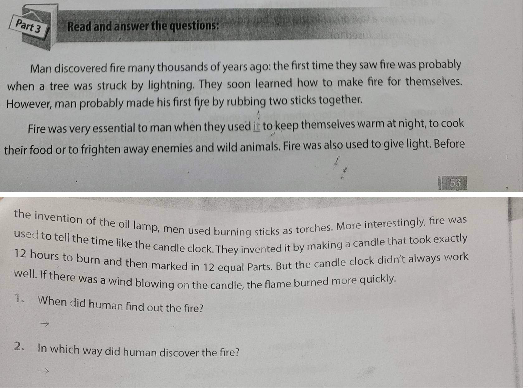 Read and answer the questions: 
Man discovered fire many thousands of years ago: the first time they saw fire was probably 
when a tree was struck by lightning. They soon learned how to make fire for themselves. 
However, man probably made his first fire by rubbing two sticks together. 
Fire was very essential to man when they used it to keep themselves warm at night, to cook 
their food or to frighten away enemies and wild animals. Fire was also used to give light. Before
53
the invention of the oil lamp, men used burning sticks as torches. More interestingly, fire was 
used to tell the time like the candle clock. They invented it by making a candle that took exactly
12 hours to burn and then marked in 12 equal Parts. But the candle clock didn't always work 
well. If there was a wind blowing on the candle, the flame burned more quickly. 
1. When did human find out the fire? 
2. In which way did human discover the fire?