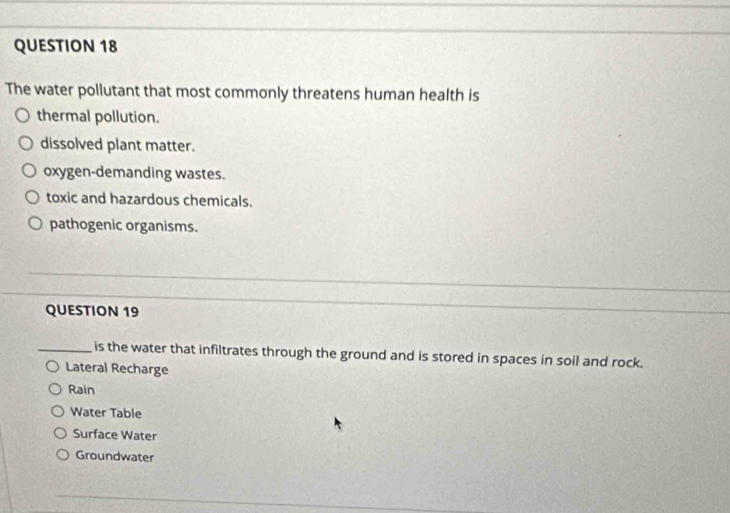 The water pollutant that most commonly threatens human health is
thermal pollution.
dissolved plant matter.
oxygen-demanding wastes.
toxic and hazardous chemicals.
pathogenic organisms.
QUESTION 19
_is the water that infiltrates through the ground and is stored in spaces in soil and rock.
Lateral Recharge
Rain
Water Table
Surface Water
Groundwater