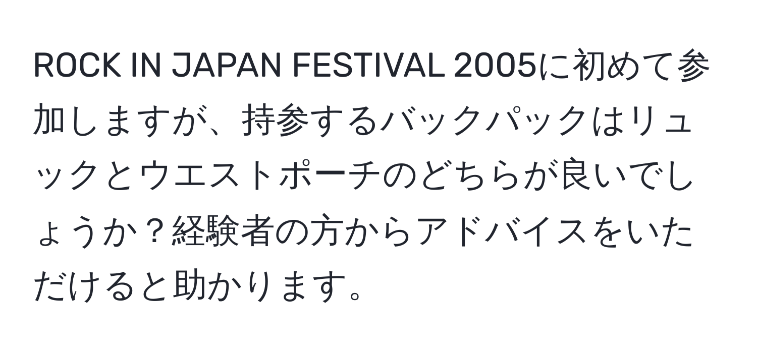 ROCK IN JAPAN FESTIVAL 2005に初めて参加しますが、持参するバックパックはリュックとウエストポーチのどちらが良いでしょうか？経験者の方からアドバイスをいただけると助かります。