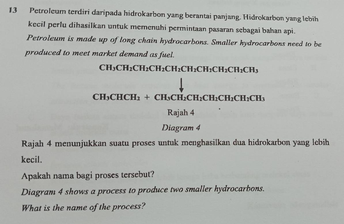 Petroleum terdiri daripada hidrokarbon yang berantai panjang. Hidrokarbon yang lebih 
kecil perlu dihasilkan untuk memenuhi permintaan pasaran sebagai bahan api. 
Petroleum is made up of long chain hydrocarbons. Smaller hydrocarbons need to be 
produced to meet market demand as fuel.
CH_3CH_2CH_2CH_2CH_2CH_2CH_2CH_2CH_2CH_3
_Ri ajah 4 
Diagram 4 
Rajah 4 menunjukkan suatu proses untuk menghasilkan dua hidrokarbon yang lebih 
kecil. 
Apakah nama bagi proses tersebut? 
Diagram 4 shows a process to produce two smaller hydrocarbons. 
What is the name of the process?