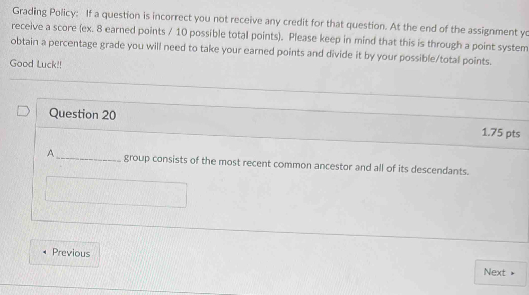 Grading Policy: If a question is incorrect you not receive any credit for that question. At the end of the assignment yo 
receive a score (ex. 8 earned points / 10 possible total points). Please keep in mind that this is through a point system 
obtain a percentage grade you will need to take your earned points and divide it by your possible/total points. 
Good Luck!! 
Question 20 1.75 pts 
A 
_group consists of the most recent common ancestor and all of its descendants. 
Previous 
Next