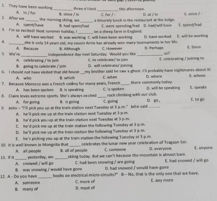 They have been working_ three o’clock_ this afternoon.
A. in / for B. since / in C. for / - D. at / in E. since / -
2. After we _the morning skiing, we_ a leisurely lunch in the restaurant at the lodge.
A. spent/have B. had spent/had C. were spending/had D. had/will have E. spend/had
3. I'm so excited! Next summer holiday, I _on a sheep farm in England.
A. will have worked B. was working C. will have been working D. have worked E. will be working
4. _she is only 14 years old, my cousin Amie has already won many tournaments in her life.
A. Because B. Although C. However D. Perhaps E. Since
5. We're _Independence day next Saturday. Would you like _us?
A. celebrating / to join C. to celebrate/ to join E. celebrating / joining to
B. going to celebrate / join D. will celebrate/ joining
6. I should not have visited that old house _my brother said he saw a ghost. I'll probably have nightmares about it!
A. who B. which C. when D. where E. whose
7. Because Morocco was a French colony for many years, French_ there commonly today.
A. has been spoken B. is speaking C. is spoken D. will be speaking E. speaks
8. Claire loves extreme sports. She's always excited _rock climbing with our club.
A. for going B. is going C. going
D. go
E. to go
9. John — “I’ll pick you up at the train station next Tuesday at 3 p.m.” John said_
A. he’ll pick me up at the train station next Tuesday at 3 p.m.
B. he'd pick you up at the train station next Tuesday at 3 p.m.
C. he'd pick me up at the train station the following Tuesday at 3 p.m.
D. he’ll pick me up at the train station the following Tuesday at 3 p.m.
E. he’s picking you up at the train station the following Tuesday at 3 p.m.
10. It is well known in Mongolia that _celebrates the lunar new year celebration of Tsagaan Sar.
A. all people B. all of people C. someone D. everyone E. anyone
11. If it _yesterday, we_ skiing today. But we can’t because the mountain is almost bare.
A. snowed / will go C. had been snowing / are going E. had snowed / will go
B. was snowing / would have gone D. had snowed / would have gone
12. A - Do you have _books on electrical micro-circuits?” B—No, that is the only one that we have.
A. someone C. more of E. any more
B. many of D. most of
