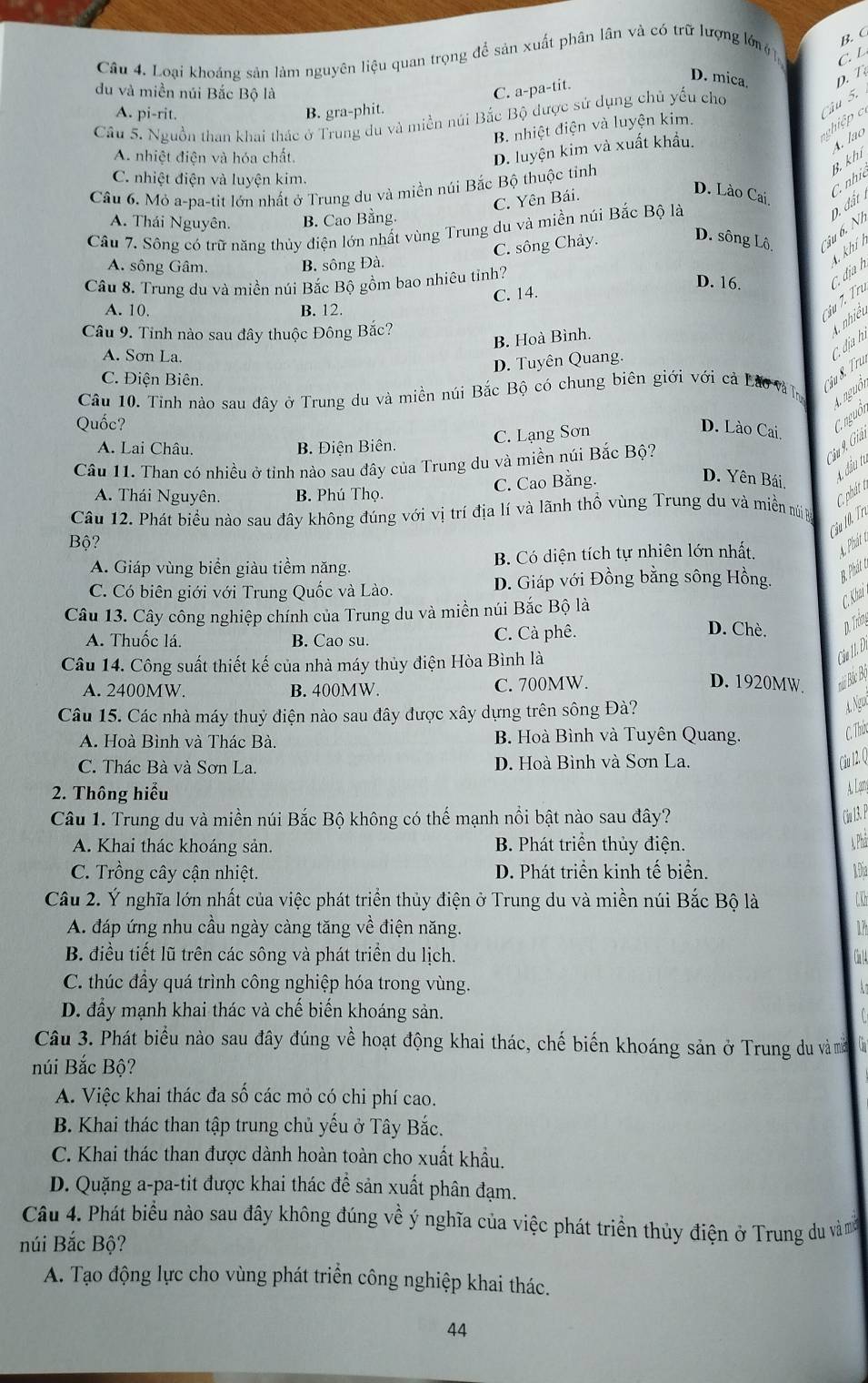 Loại khoáng sản làm nguyên liệu quan trọng để sản xuất phân lân và có trữ lượng lớn B. C
C. L
D. mica. D. T
du và miền núi Bắc Bộ là C. a-pa-tit.
A. pi-rit. B. gra-phit.
Câu 5.
Câu 5. Nguồn than khai thác ở Trung du và miền núi Bắc Bộ được sử dụng chủ yếu chơ
g iệ
B. nhiệt điện và luyện kim.
B. khí A. lão
A. nhiệt điện và hóa chất.
Câu 6. Mỏ a-pa-tit lớn nhất ở Trung du và miền núi Bắc Bộ thuộc tinh D. luyện kim và xuất khẩu.
C. nhiệt điện và luyện kim.
C. Yên Bái.
D. Lào Cai.
A. Thái Nguyên. B. Cao Bằng.
D. đất C. nhi
Câu 7. Sông có trữ năng thủy điện lớn nhất vùng Trung du và miền núi Bắc Bộ là
C. sông Chảy
D. sông Lô Cậu 6. Ni
Câu 8. Trung du và miền núi Bắc Bộ gồm bao nhiêu tỉnh?
D. 16. C. địa h 4 khí h
A. sông Gâm. B. sông Đà.
Câu 7. Trư
A. 10. B. 12. C. 14.
Câu 9. Tỉnh nào sau đây thuộc Đông Bắc?
B. Hoà Bình.
A nhiệt
A. Sơn La.
D. Tuyên Quang.
C. địa h.
C. Điện Biên.
Câu 10. Tỉnh nào sau dây ở Trung du và miền núi Bắc Bộ có chung biên giới với cả Lào và l Câu 8. Tru
Quốc?
C. nguồi Anguồi
A. Lai Châu. B. Điện Biên.
C. Lạng Sơn
D. Lào Cai,
Câu 11. Than có nhiều ở tỉnh nào sau đây của Trung du và miền núi Bắc Bộ?
Câu 9. Giải
A. Thái Nguyên. B. Phú Thọ.
C. Cao Bằng. D. Yên Bái,
4, đầu tú
C phát 
Câu 12. Phát biểu nào sau đây không đúng với vị trí địa lí và lãnh thổ vùng Trung du và miền nú n
ầu 0 Tri
Bộ?
A. Giáp vùng biển giàu tiềm năng. B. Có diện tích tự nhiên lớn nhất, A Phát t
C. Có biên giới với Trung Quốc và Lào. D. Giáp với Đồng bằng sông Hồng. B Phái c
Câu 13. Cây công nghiệp chính của Trung du và miền núi Bắc Bộ là
C. Khai
A. Thuốc lá. B. Cao su. C. Cà phê.
D. Chè. p. Thờng
Câu 14. Công suất thiết kế của nhà máy thủy điện Hòa Bình là
Câu II. Đ.
A. 2400MW. B. 400MW. C. 700MW.
D. 1920MW Bin Bắc Bộ
Câu 15. Các nhà máy thuỷ điện nào sau đây được xây dựng trên sông Đà?
4. Ngux
A. Hoà Bình và Thác Bà. B. Hoà Bình và Tuyên Quang.
C. Thin
C. Thác Bà và Sơn La. D. Hoà Bình và Sơn La.
Cừu 12 Q
2. Thông hiểu
A Lam
Câu 1. Trung du và miền núi Bắc Bộ không có thế mạnh nổi bật nào sau đây?
Cu 3. 
A. Khai thác khoáng sản. B. Phát triển thủy điện. A Phâ
C. Trồng cây cận nhiệt. D. Phát triển kinh tế biển. RĐia
Câu 2. Ý nghĩa lớn nhất của việc phát triển thủy điện ở Trung du và miền núi Bắc Bộ là
A. đáp ứng nhu cầu ngày càng tăng về điện năng. 17
B. điều tiết lũ trên các sông và phát triển du lịch. Cn1
C. thúc đầy quá trình công nghiệp hóa trong vùng.
D. đầy mạnh khai thác và chế biến khoáng sản.
Câu 3. Phát biểu nào sau đây đúng về hoạt động khai thác, chế biến khoáng sản ở Trung du và mà lin
núi Bắc Bộ?
A. Việc khai thác đa số các mỏ có chi phí cao.
B. Khai thác than tập trung chủ yểu ở Tây Bắc.
C. Khai thác than được dành hoàn toàn cho xuất khẩu.
D. Quặng a-pa-tit được khai thác để sản xuất phân đạm.
Câu 4. Phát biểu nào sau đây không đúng về ý nghĩa của việc phát triển thủy điện ở Trung du vàm
núi Bắc Bộ?
A. Tạo động lực cho vùng phát triển công nghiệp khai thác.
44