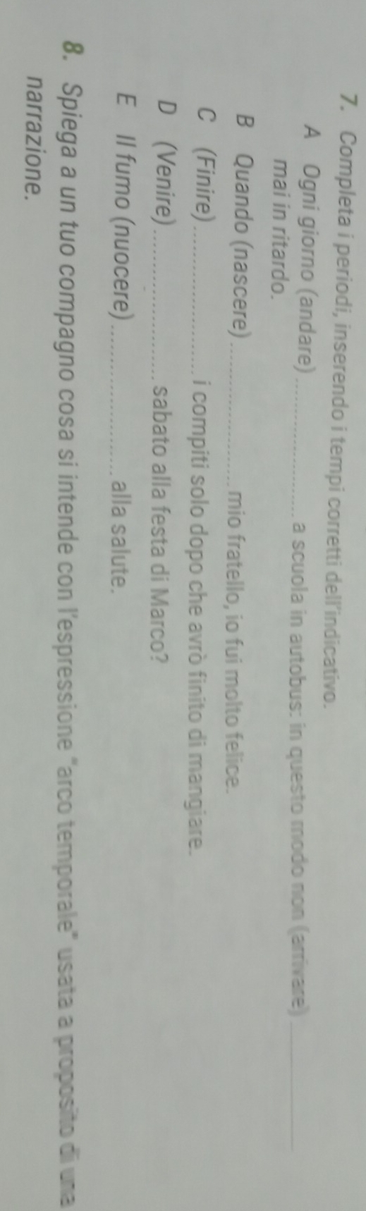 Completa i periodi, inserendo i tempi corretti dell’indicativo. 
A Ogni giorno (andare)_ 
a scuola in autobus: in questo modo non (arrivare)_ 
mai in ritardo. 
B Quando (nascere) _mio fratello, io fui molto felice. 
C (Finire)_ i compiti solo dopo che avrò finito di mangiare. 
D (Venire)_ sabato alla festa di Marco? 
E Il fumo (nuocere) _alla salute. 
8. Spiega a un tuo compagno cosa si intende con l’espressione "arco temporale" usata a proposito di una 
narrazione.