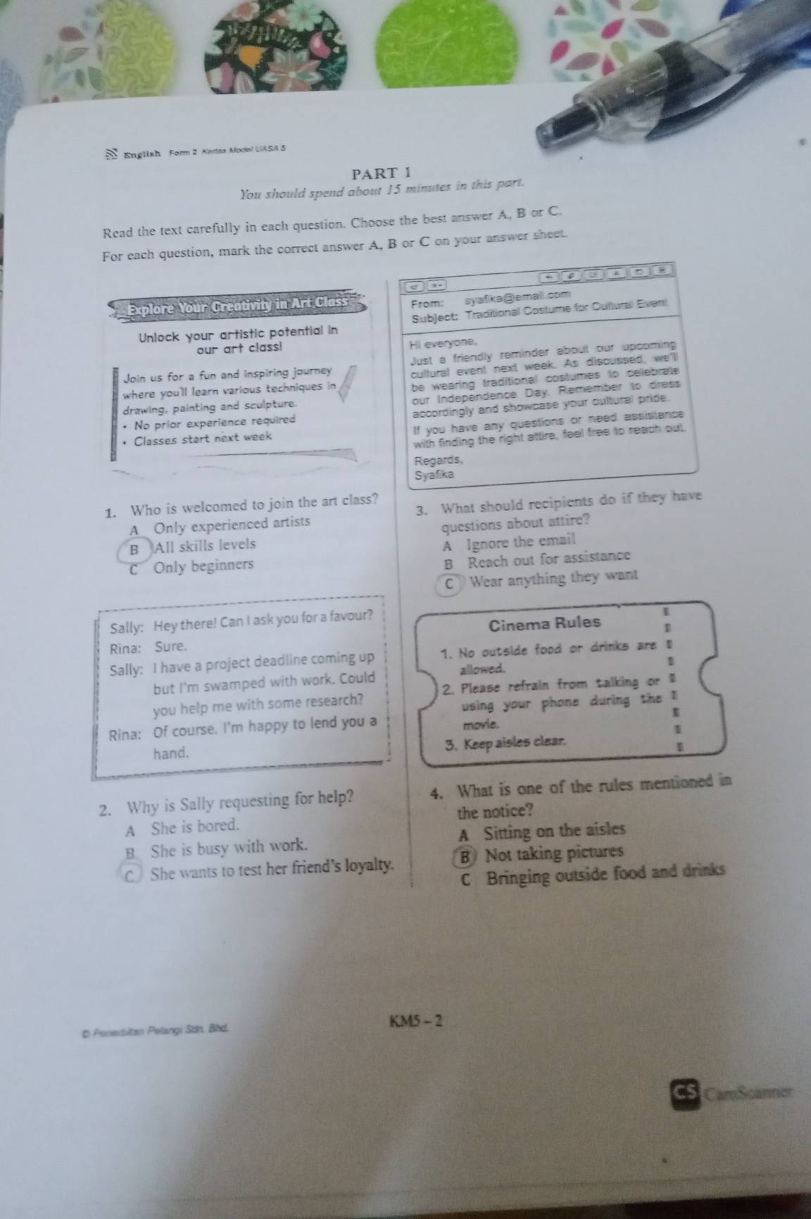 English Form 2 Nerax Modal UASA 5
PART 1
You should spend about 15 minutes in this part.
Read the text carefully in each question. Choose the best answer A, B or C.
For each question, mark the correct answer A, B or C on your answer sheet.
4 a De
,.
Explore Your Creativity in Art Class From: syafika@emall.com
Unlock your artistic potential in Subject: Traditional Costume for Cultural Event
our art class! Hi everyone.
Join us for a fun and inspiring journey Just a friendly reminder about our upooming
cultural event next week. As discussed, we'l
where you'll learn various techniques in
be wearing traditional costumes to celebrate
our Independence Day. Remember to dress
drawing, painting and sculpture.
* No prior experience required accordingly and showcase your cultural pride.
• Classes start next week If you have any questions or need assistance
with finding the right attire, feel free to reach out,
Regards,
Syafika
1. Who is welcomed to join the art class?
A Only experienced artists 3. What should recipients do if they have
questions about attire?
B All skills levels
A Ignore the email
C Only beginners
B Reach out for assistance
CWear anything they want
Sally: Hey there! Can I ask you for a favour?
Cinema Rules B
Rina: Sure.
Sally: I have a project deadline coming up 1. No outside food or drinks are ₹
1
but I'm swamped with work. Could allowed.
2. Please refrain from talking or 
you help me with some research?
using your phone during the l
D
Rina: Of course. I'm happy to lend you a
movie.

hand. 3. Keep aisles clear.
2. Why is Sally requesting for help? 4. What is one of the rules mentioned in
A She is bored. the notice?
B She is busy with work. A Sitting on the aisles
C She wants to test her friend's loyalty. B Not taking pictures
C Bringing outside food and drinks
D Ponerbitan Pelangi Sơn. Bhd. KM5 - 2
C5 CaroScanner