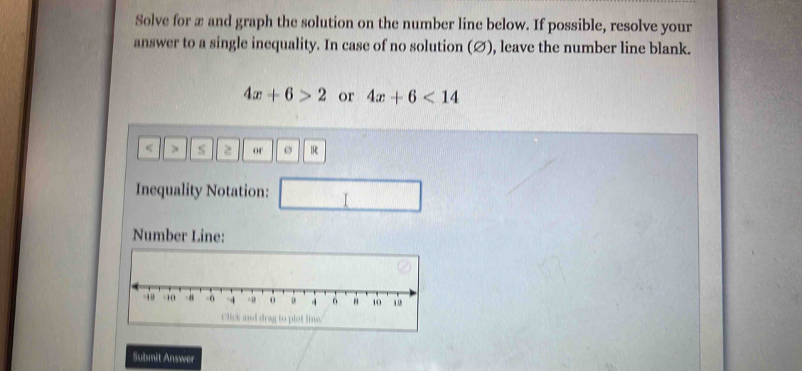 Solve for æ and graph the solution on the number line below. If possible, resolve your 
answer to a single inequality. In case of no solution (∅), leave the number line blank.
4x+6>2 or 4x+6<14</tex>
≤ > ≤ or R
Inequality Notation: 
Number Line: 
to plot line. 
Submit Answer