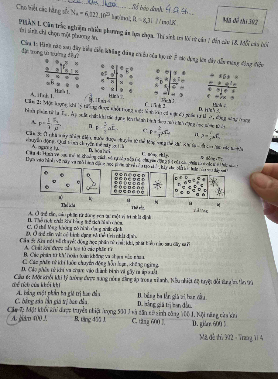 Số báo danh:
Cho biết các hằng số: N_A=6,022.10^(23) hạt/mol; R=8,31J/mol.K. _
Mã đề thi 302
PHẢN I. Câu trắc nghiệm nhiều phương án lựa chọn. Thí sinh trả lời từ câu 1 đến câu 18. Mỗi câu hỏi
thí sinh chỉ chọn một phương án.
đặt trong từ trường đều?
Câu 1: Hình nào sau đây biểu diễn không đúng chiều của lực từ overline F tác dụng lên dây dẫn mang dòng điện
8
。
②
otimes overline B 8
Hình 1. Hình 2. Hình 3. Hình 4.
A. Hình 1. B. Hình 4. C. Hình 2. D. Hình 3.
Câu 2: Một lượng khí lý tưởng được nhốt trong một bình kín có mật độ phân tử là μ , động năng trung
bình phân tử là overline E_d. Áp suất chất khí tác dụng lên thành bình theo mô hình động học phân tử là
A. p= 1/3 .frac overline E_dmu . B. p= 3/2 mu overline E_d. C. p= 2/3 mu overline E_d. D. p= 1/3 mu overline E_d.
Câu 3: Ở nhà máy nhiệt điện, nước được chuyển từ thể lỏng sang thể khí. Khí áp suất cao làm các tuabin
chuyển động. Quá trình chuyển thể này gọi là
A. ngưng tụ. B. hóa hơi. C. nóng chảy. D. đông đặc.
Câu 4: Hình vẽ sau mô tả khoảng cách và sự sắp xếp (a), chuyển động (b) của các phân tử ở các thể khác nhau.
Dựa vào hình vẽ này và mô hình động học phân tử về cấu tạo chất, hãy cho biết kết luận nào sau đây sai?
。
。
a) b) a) b) a) b)
Thể khí Thể rắn Thể lồng
A. Ở thể rắn, các phân tử đứng yên tại một vị trí nhất định.
B. Thể tích chất khí bằng thể tích bình chứa.
C. Ở thể lỏng không có hình dạng nhất định.
D. Ở thể rấn vật có hình dạng và thể tích nhất định.
Câu 5: Khi nói về thuyết động học phân tử chất khí, phát biểu nào sau đây sai?
A. Chất khí được cấu tạo từ các phân tử.
B. Các phân tử khí hoàn toàn không va chạm vào nhau.
C. Các phân tử khí luôn chuyển động hỗn loạn, không ngừng.
D. Các phân tử khí va chạm vào thành bình và gây ra áp suất.
Câu 6: Một khối khí lý tưởng được nung nóng đẳng áp trong xilanh. Nếu nhiệt độ tuyệt đối tăng ba lần thì
thể tích của khối khí
A. bằng một phần ba giá trị ban đầu. B. bằng ba lần giá trị ban đầu.
C. bằng sáu lần giá trị ban đầu. D. bằng giá trị ban đầu.
Câu 7: Một khối khí được truyền nhiệt lượng 500 J và dãn nở sinh công 100 J. Nội năng của khí
A. giám 400 J. B. tăng 400 J. C. tăng 600 J. D. giảm 600 J.
Mã đề thi 302 - Trang 1/ 4