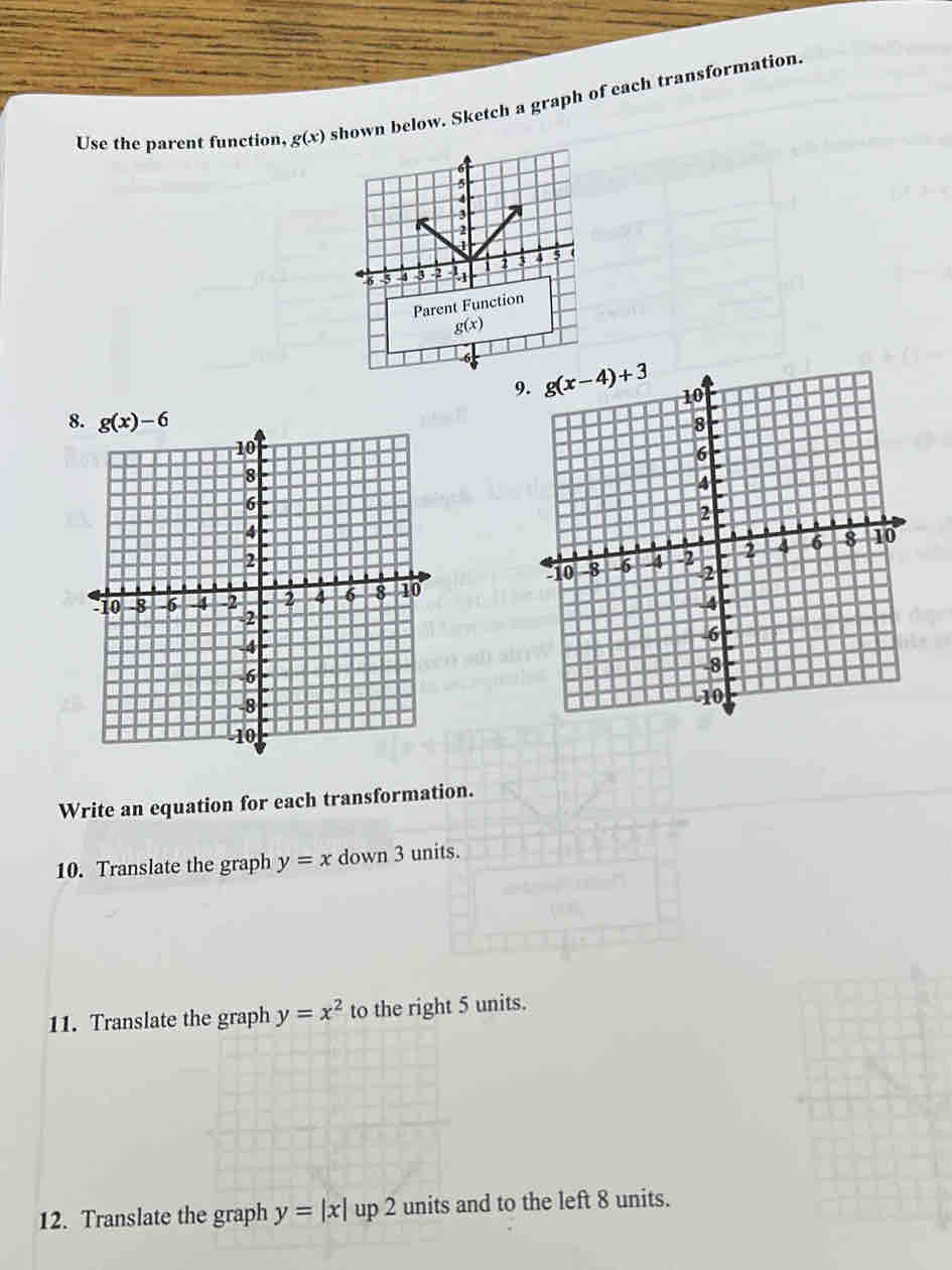 Use the parent function, g(x) shown below. Sketch a graph of each transformation.
9
Write an equation for each transformation.
10. Translate the graph y=x down 3 units.
11. Translate the graph y=x^2 to the right 5 units.
12. Translate the graph y=|x|up2 units and to the left 8 units.