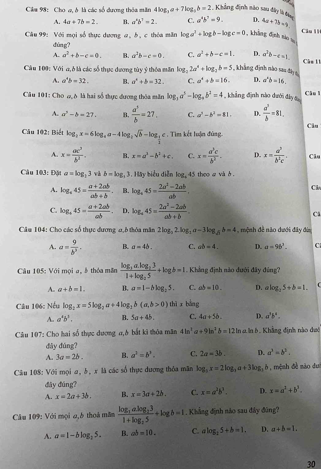 Cho a, b là các số dương thỏa mãn 4log _3a+7log _3b=2. Khẳng định nào sau đây là đng
A. 4a+7b=2. B. a^4b^7=2. C. a^4b^7=9. D. 4a+7b=9.
Câu 11
Câu 99: Với mọi số thực dương a, b, c thỏa mãn log a^2+log b-log c=0 , khắng định nào sau
đúng?
A. a^2+b-c=0. B. a^2b-c=0. C. a^2+b-c=1. D. a^2b-c=1. Câu 11
Câu 100: Với a, b là các số thực dương tùy ý thỏa mãn log _22a^4+log _2b=5 , khẳng định nào sau đây địc
A. a^4b=32. B. a^4+b=32. C. a^4+b=16. D. a^4b=16.
Câu 1
Câu 101: Cho đ, b là hai số thực dương thỏa mãn log _3a^5-log _9b^2=4 , khẳng định nào dưới đây dùng
A. a^5-b=27. B.  a^5/b =27. C. a^5-b^2=81. D.  a^5/b =81.
Câu
Câu 102: Biết log _2x=6log _4a-4log _2sqrt(b)-log _ 1/2 c. Tìm kết luận đúng.
A. x= ac^3/b^2 . B. x=a^3-b^2+c. C. x= a^3c/b^2 . D. x= a^3/b^2c . Câu
Câu 103: Đặt a=log _23 và b=log _53. Hãy biểu diễn log _645 theo a và b .
A. log _645= (a+2ab)/ab+b . B. log _645= (2a^2-2ab)/ab .
Câu
C. log _645= (a+2ab)/ab . D. log _645= (2a^2-2ab)/ab+b .
Câ
Câu 104: Cho các số thực dương a,6 thỏa mãn 2log _32.log _2a-3log _sqrt(3)b=4 , mệnh đề nào dưới đây đúng
A. a= 9/b^3 .
B. a=4b. C. ab=4. D. a=9b^3. C
Câu 105: Với mọi a, b thỏa mãn frac log _3a.log _231+log _25+log b=1. Khẳng định nào dưới đây đúng?
A. a+b=1. B. a=1-blog _25. C. ab=10. D. alog _25+b=1.
Câu 106: Nếu log _2x=5log _2a+4log _2b(a,b>0) thì x bang
A. a^4b^5. B. 5a+4b. C. 4a+5b. D. a^5b^4.
Câu 107: Cho hai số thực dương a,b bất kì thỏa mãn 4ln^2a+9ln^2b=12ln a.ln b 9   Khẳng định nào dướ
đây đúng?
A. 3a=2b.
B. a^2=b^3. C. 2a=3b. D. a^3=b^2.
Câu 108: Với mọi a, b, x là các số thực dương thỏa mãn log _3x=2log _3a+3log _3b , mệnh đề nào dướ
đây đúng?
A. x=2a+3b. B. x=3a+2b. C. x=a^2b^3. D. x=a^2+b^3.
Câu 109: Với mọi a,b thoả mãn frac log _3a.log _231+log _25+log b=1. Khẳng định nào sau đây đúng?
A. a=1-blog _25. B. ab=10. C. alog _25+b=1. D. a+b=1.
30