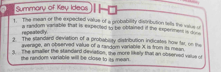 Summary of Key Ideas 
1. The mean or the expected value of a probability distribution tells the value of 
a random variable that is expected to be obtained if the experiment is don 
repeatedly. 
2. The standard deviation of a probability distribution indicates how far, on the 
average, an observed value of a random variable X is from its mean. 
3. The smaller the standard deviation, the more likely that an observed value of 
the random variable will be close to its mean.