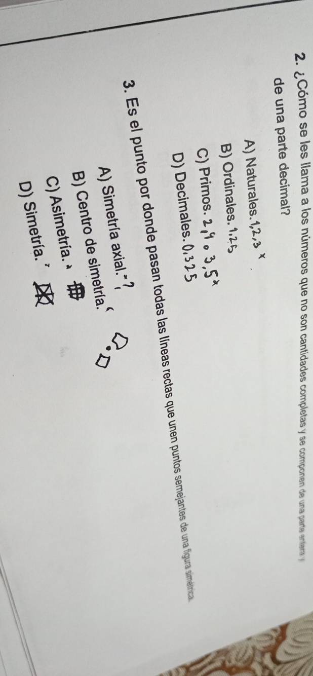 ¿Cómo se les llama a los números que no son cantidades completas y se componen de una parte entera 
de una parte decimal?
A) Naturales.
B) Ordinales.
C) Primos.
D) Decimales. ()
3. Es el punto por donde pasan todas las líneas rectas que unen puntos semejantes de una figura simétrica,
A) Simetría axial."?
B) Centro de simetría.
C) Asimetría. à
D) Simetría. *