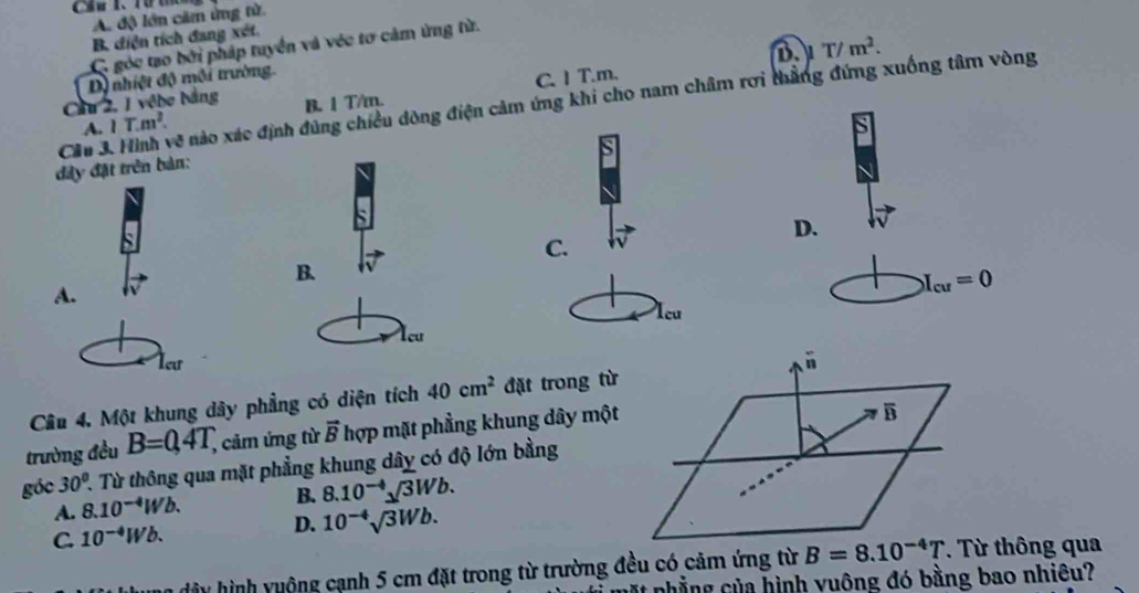 A độ lớn cầm ứng từ.
B. diện tích đang xét.
C góc tạo bởi pháp tuyển và véc tơ cảm ứng từ.

B. 1 T/m. C. 1 T.m. B. T/m^2. 
Cầu 2, 1 vêbe bằng Dộ nhiệt độ môi trường.
Cầu 3. Hình về nào xác định đùng chiều dòng điện cảm ứng khi cho nam châm rơi thắng đứng xuống tâm vòng
A. 1T.m^2. 
a
đây đặt trên bản:
D.
C.
B.
A.
X_cu=0
Icu
Acu
Xeur
overset -11 
Câu 4. Một khung dây phẳng có diện tích 40cm^2 đặt trong từ 
trường đều B=0,4T, , cảm ứng từ vector B Thợp mặt phẳng khung dây một
B
góc 30° 1. Từ thông qua mặt phẳng khung dây có độ lớn bằng
A. 8.10^(-4)Wb. B. 8.10^(-4)sqrt()3Wb.
C. 10^(-4)Wb. D. 10^(-4)sqrt(3)Wb. 
dây hình yuộng cạnh 5 cm đặt trong từ trường đều có cảm ứng từ B=8.10^(-4)T. Từ thông qua
it nhẳng của hình vuông đó bằng bao nhiêu?