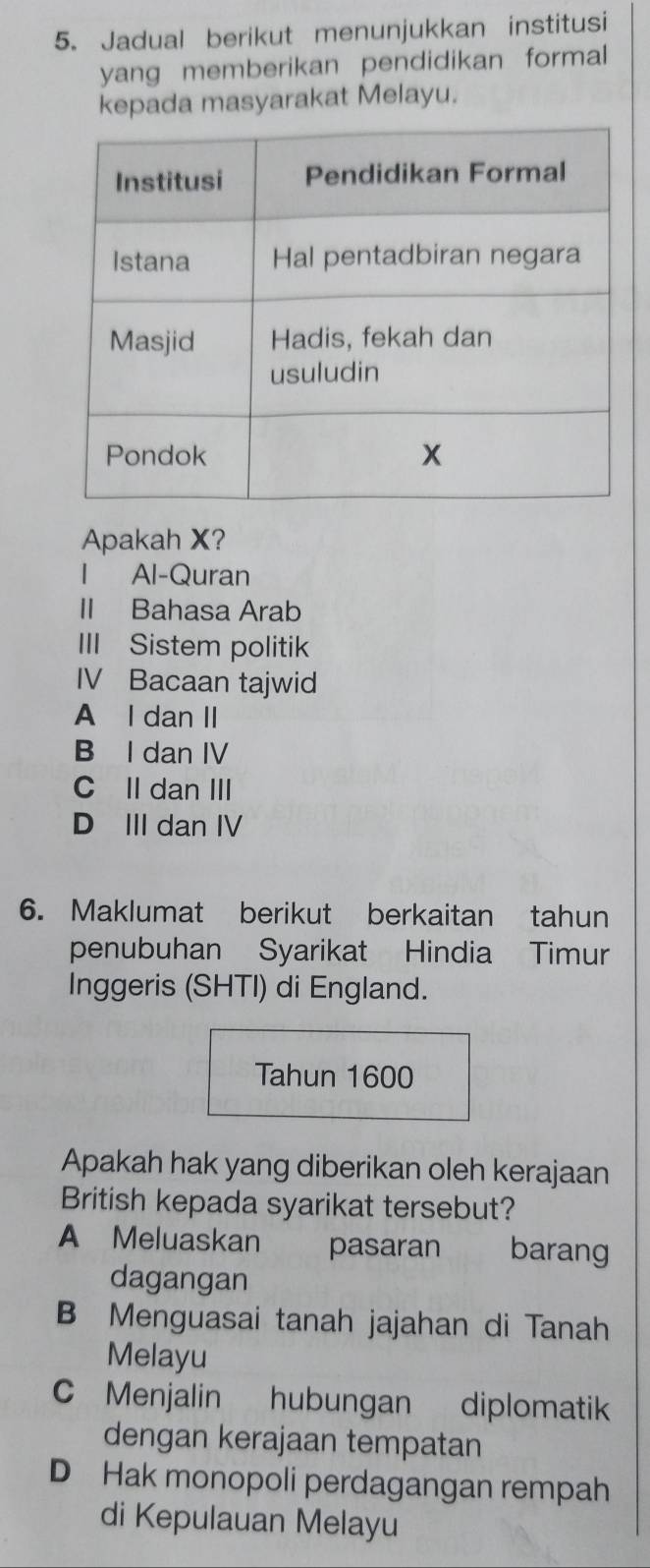 Jadual berikut menunjukkan institusi
yang memberikan pendidikan formal 
kepada masyarakat Melayu.
Apakah X?
Al-Quran
II Bahasa Arab
III Sistem politik
IV Bacaan tajwid
A I dan II
B I dan IV
C II dan III
D III dan IV
6. Maklumat berikut berkaitan tahun
penubuhan Syarikat Hindia Timur
Inggeris (SHTI) di England.
Tahun 1600
Apakah hak yang diberikan oleh kerajaan
British kepada syarikat tersebut?
A Meluaskan pasaran barang
dagangan
B Menguasai tanah jajahan di Tanah
Melayu
C Menjalin hubungan diplomatik
dengan kerajaan tempatan
D Hak monopoli perdagangan rempah
di Kepulauan Melayu