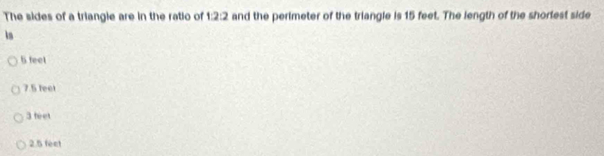 The sides of a triangie are in the ratio of 1:2:2 and the perimeter of the triangle is 15 feet. The length of the shortest side
k
5 feel
7.5 feel
3 feet
2.5 feet