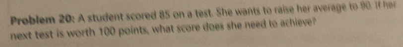 Problem 20: A student scored 85 on a test. She wants to raise her a verage to 9 I h 
next test is worth 100 points, what score does she need to achieve?