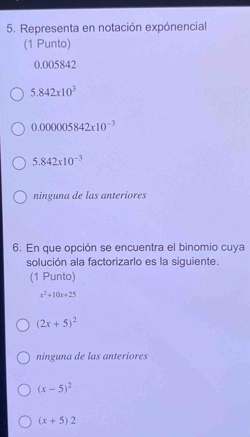 Representa en notación expónencial
(1 Punto)
0.005842
5.842* 10^3
0.000005842x10^(-3)
5.842x10^(-3)
ninguna de las anteriores
6. En que opción se encuentra el binomio cuya
solución ala factorizarlo es la siguiente.
(1 Punto)
x^2+10x+25
(2x+5)^2
ninguna de las anteriores
(x-5)^2
(x+5)2