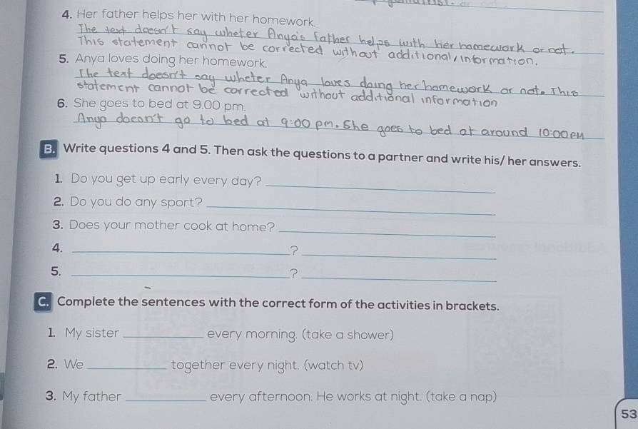 Her father helps her with her homework. 
_ 
This statement cannot be 
5. Anya loves doing her homework. 
_ 
_ 
t cnnot be corrected 
6. She goes to bed at 9.00 pm. 
_ 
_ 
_ 
B. Write questions 4 and 5. Then ask the questions to a partner and write his/ her answers. 
1. Do you get up early every day?_ 
2. Do you do any sport?_ 
3. Does your mother cook at home?_ 
4._ 
_? 
5._ 
_? 
C Complete the sentences with the correct form of the activities in brackets. 
1. My sister_ every morning. (take a shower) 
2. We _together every night. (watch tv) 
3. My father _every afternoon. He works at night. (take a nap) 
53