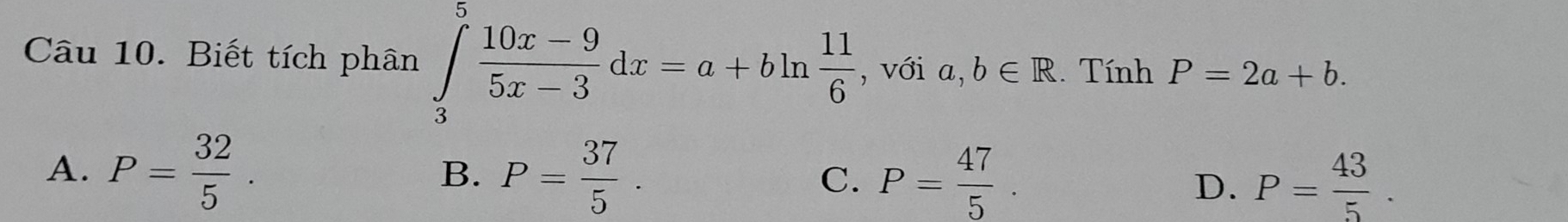 Biết tích phân ∈tlimits _3^(5frac 10x-9)5x-3dx=a+bln  11/6  , với a,b∈ R. Tính P=2a+b.
A. P= 32/5 . P= 37/5 . D. P= 43/5 . 
B.
C. P= 47/5 .