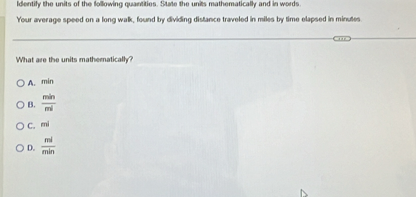 ldentify the units of the following quantities. State the units mathematically and in words.
Your average speed on a long walk, found by dividing distance traveled in miles by time elapsed in minutes.
What are the units mathematically?
A. min
B.  min/mi 
C. mi
D.  ml/min 